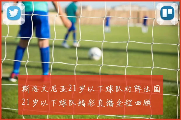 斯洛文尼亚21岁以下球队对阵法国21岁以下球队精彩直播全程回顾