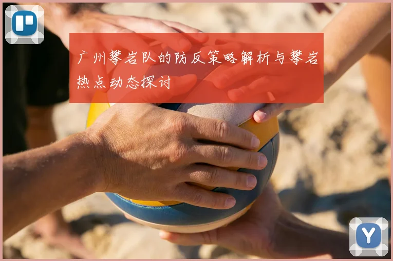 广州攀岩队的防反策略解析与攀岩热点动态探讨